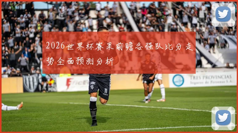 2026世界杯赛果前瞻各强队比分走势全面预测分析