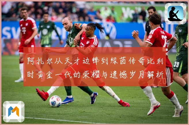 阿扎尔从天才边锋到绿茵传奇比利时黄金一代的荣耀与遗憾岁月解析