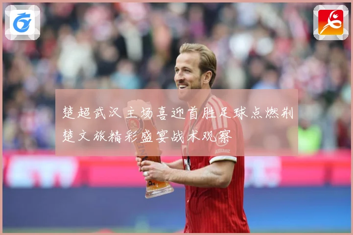 楚超武汉主场喜迎首胜足球点燃荆楚文旅精彩盛宴战术观察