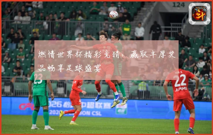 燃情世界杯精彩竞猜，赢取丰厚奖品畅享足球盛宴