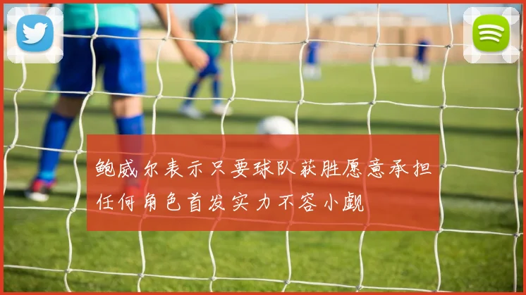 鲍威尔表示只要球队获胜愿意承担任何角色首发实力不容小觑