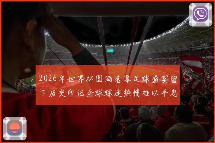 2026年世界杯圆满落幕足球盛宴留下历史印记全球球迷热情难以平息
