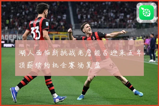 湖人面临新挑战老詹能否迎来五年顶薪续约机会赛场复盘