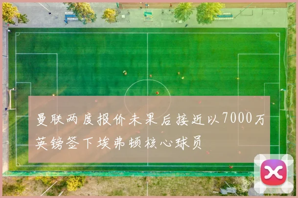 曼联两度报价未果后接近以7000万英镑签下埃弗顿核心球员