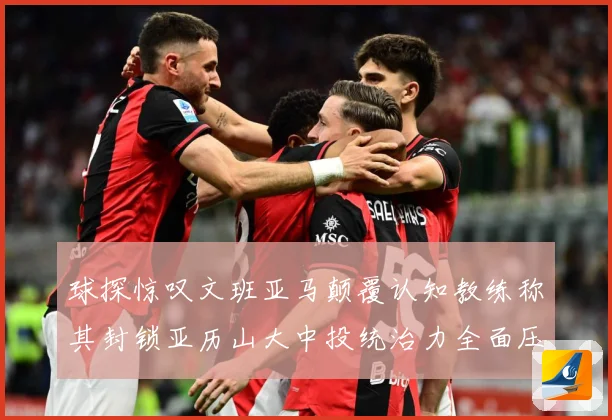 球探惊叹文班亚马颠覆认知教练称其封锁亚历山大中投统治力全面压赛场复盘