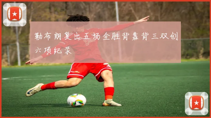 勒布朗复出五场全胜背靠背三双创六项纪录