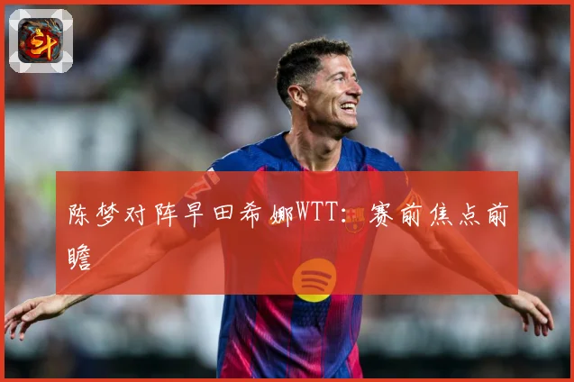 陈梦对阵早田希娜WTT：赛前焦点前瞻