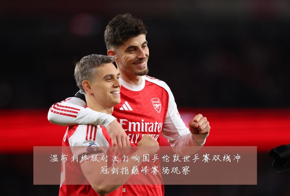 温布利终极对决打响国乒伦敦世乒赛双线冲冠剑指巅峰赛场观察
